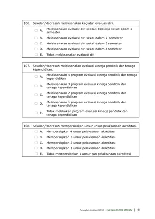 106. Sekolah/Madrasah melaksanakan kegiatan evaluasi diri.
               Melaksanakan evaluasi diri setidak-tidaknya sekali dalam 1
          A.
               semester
          B.   Melaksanakan evaluasi diri sekali dalam 2 semester
          C.   Melaksanakan evaluasi diri sekali dalam 3 semester
          D.   Melaksanakan evaluasi diri sekali dalam 4 semester
          E.   Tidak melaksanakan evaluasi diri


107. Sekolah/Madrasah melaksanakan evaluasi kinerja pendidik dan tenaga
     kependidikan.
               Melaksanakan 4 program evaluasi kinerja pendidik dan tenaga
          A.
               kependidikan
               Melaksanakan 3 program evaluasi kinerja pendidik dan
          B.
               tenaga kependidikan
               Melaksanakan 2 program evaluasi kinerja pendidik dan
          C.
               tenaga kependidikan
               Melaksanakan 1 program evaluasi kinerja pendidik dan
          D.
               tenaga kependidikan
               Tidak melakukan program evaluasi kinerja pendidik dan
          E.
               tenaga kependidikan


108. Sekolah/Madrasah mempersiapkan unsur-unsur pelaksanaan akreditasi.
          A.   Mempersiapkan 4 unsur pelaksanaan akreditasi
          B.   Mempersiapkan 3 unsur pelaksanaan akreditasi
          C.   Mempersiapkan 2 unsur pelaksanaan akreditasi
          D.   Mempersiapkan 1 unsur pelaksanaan akreditasi
          E.   Tidak mempersiapkan 1 unsur pun pelaksanaan akreditasi




                                     Perangkat Akreditasi SD/MI   - Hak Cipta © 2009 BAN-S/M | 41
 