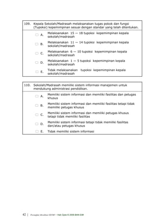 109. Kepala Sekolah/Madrasah melaksanakan tugas pokok dan fungsi
      (Tupoksi) kepemimpinan sesuai dengan standar yang telah ditentukan.
                         Melaksanakan 15 — 18 tupoksi kepemimpinan kepala
                 A.
                         sekolah/madrasah
                         Melaksanakan 11 — 14 tupoksi kepemimpinan kepala
                 B.
                         sekolah/madrasah
                         Melaksanakan 6 — 10 tupoksi kepemimpinan kepala
                 C.
                         sekolah/madrasah
                         Melaksanakan 1 — 5 tupoksi kepemimpinan kepala
                 D.
                         sekolah/madrasah
                         Tidak melaksanakan                tupoksi kepemimpinan kepala
                 E.
                         sekolah/madrasah


 110. Sekolah/Madrasah memiliki sistem informasi manajemen untuk
      mendukung administrasi pendidikan.
                         Memiliki sistem informasi dan memiliki fasilitas dan petugas
                 A.
                         khusus
                         Memiliki sistem informasi dan memiliki fasilitas tetapi tidak
                 B.
                         memiliki petugas khusus
                         Memiliki sistem informasi dan memiliki petugas khusus
                 C.
                         tetapi tidak memiliki fasilitas
                         Memiliki sistem informasi tetapi tidak memiliki fasilitas
                 D.
                         dan/atau petugas khusus
                 E.      Tidak memiliki sistem informasi




42 |   Perangkat Akreditasi SD/MI   - Hak Cipta © 2009 BAN-S/M
 