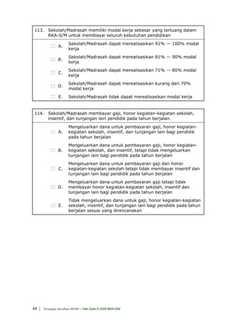 113. Sekolah/Madrasah memiliki modal kerja sebesar yang tertuang dalam
      RKA-S/M untuk membiayai seluruh kebutuhan pendidikan
                         Sekolah/Madrasah dapat merealisasikan 91% — 100% modal
                 A.
                         kerja
                         Sekolah/Madrasah dapat merealisasikan 81% — 90% modal
                 B.
                         kerja
                         Sekolah/Madrasah dapat merealisasikan 71% — 80% modal
                 C.
                         kerja
                         Sekolah/Madrasah dapat merealisasikan kurang dari 70%
                 D.
                         modal kerja
                 E.      Sekolah/Madrasah tidak dapat merealisasikan modal kerja


 114. Sekolah/Madrasah membayar gaji, honor kegiatan-kegiatan sekolah,
      insentif, dan tunjangan lain pendidik pada tahun berjalan.
                         Mengeluarkan dana untuk pembayaran gaji, honor kegiatan-
                 A.      kegiatan sekolah, insentif, dan tunjangan lain bagi pendidik
                         pada tahun berjalan
                         Mengeluarkan dana untuk pembayaran gaji, honor kegiatan-
                 B.      kegiatan sekolah, dan insentif, tetapi tidak mengeluarkan
                         tunjangan lain bagi pendidik pada tahun berjalan
                         Mengeluarkan dana untuk pembayaran gaji dan honor
                 C.      kegiatan-kegiatan sekolah tetapi tidak membayar insentif dan
                         tunjangan lain bagi pendidik pada tahun berjalan
                         Mengeluarkan dana untuk pembayaran gaji tetapi tidak
                 D.      membayar honor kegiatan-kegiatan sekolah, insentif dan
                         tunjangan lain bagi pendidik pada tahun berjalan
                         Tidak mengeluarkan dana untuk gaji, honor kegiatan-kegiatan
                 E.      sekolah, insentif, dan tunjangan lain bagi pendidik pada tahun
                         berjalan sesuai yang direncanakan




44 |   Perangkat Akreditasi SD/MI   - Hak Cipta © 2009 BAN-S/M
 