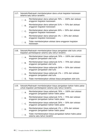 117. Sekolah/Madrasah membelanjakan dana untuk kegiatan kesiswaan
      selama satu tahun terakhir.
                         Membelanjakan dana sebanyak 76% — 100% dari alokasi
                 A.
                         anggaran kegiatan kesiswaan
                         Membelanjakan dana sebanyak 51% — 75% dari alokasi
                 B.
                         anggaran kegiatan kesiswaan
                         Membelanjakan dana sebanyak 26% — 50% dari alokasi
                 C.
                         anggaran kegiatan kesiswaan
                         Membelanjakan dana sebanyak 1% — 25% dari alokasi
                 D.
                         anggaran kegiatan kesiswaan
                         Tidak membelanjakan alokasi dana anggaran kegiatan
                 E.
                         kesiswaan


 118. Sekolah/Madrasah membelanjakan biaya pengadaan alat tulis untuk
      kegiatan pembelajaran selama satu tahun terakhir.
                         Membelanjakan biaya sebanyak 76% — 100% dari alokasi
                 A.
                         anggaran pengadaan alat tulis
                         Membelanjakan biaya sebanyak 51% — 75% dari alokasi
                 B.
                         anggaran pengadaan alat tulis
                         Membelanjakan biaya sebanyak 26% — 50% dari alokasi
                 C.
                         anggaran pengadaan alat tulis
                         Membelanjakan biaya sebanyak 1% — 25% dari alokasi
                 D.
                         anggaran pengadaan alat tulis
                 E.      Tidak membelanjakan alokasi biaya pengadaan alat tulis


 119. Sekolah/Madrasah membelanjakan biaya pengadaan bahan habis pakai
      untuk kegiatan pembelajaran selama satu tahun terakhir.
                         Membelanjakan biaya sebanyak 76% — 100% dari alokasi
                 A.
                         anggaran pengadaan bahan habis pakai
                         Membelanjakan biaya sebanyak 51% — 75% dari alokasi
                 B.
                         anggaran pengadaan bahan habis pakai
                         Membelanjakan biaya sebanyak 26% — 50% dari alokasi
                 C.
                         anggaran pengadaan bahan habis pakai
                         Membelanjakan biaya sebanyak 1% — 25% dari alokasi
                 D.
                         anggaran pengadaan bahan habis pakai
                         Tidak membelanjakan biaya pengadaan bahan habis pakai
                 E.
                         selama satu tahun terakhir




46 |   Perangkat Akreditasi SD/MI   - Hak Cipta © 2009 BAN-S/M
 