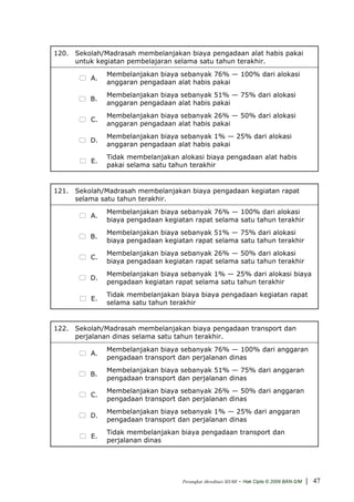120. Sekolah/Madrasah membelanjakan biaya pengadaan alat habis pakai
     untuk kegiatan pembelajaran selama satu tahun terakhir.
               Membelanjakan biaya sebanyak 76% — 100% dari alokasi
          A.
               anggaran pengadaan alat habis pakai
               Membelanjakan biaya sebanyak 51% — 75% dari alokasi
          B.
               anggaran pengadaan alat habis pakai
               Membelanjakan biaya sebanyak 26% — 50% dari alokasi
          C.
               anggaran pengadaan alat habis pakai
               Membelanjakan biaya sebanyak 1% — 25% dari alokasi
          D.
               anggaran pengadaan alat habis pakai
               Tidak membelanjakan alokasi biaya pengadaan alat habis
          E.
               pakai selama satu tahun terakhir


121. Sekolah/Madrasah membelanjakan biaya pengadaan kegiatan rapat
     selama satu tahun terakhir.
               Membelanjakan biaya sebanyak 76% — 100% dari alokasi
          A.
               biaya pengadaan kegiatan rapat selama satu tahun terakhir
               Membelanjakan biaya sebanyak 51% — 75% dari alokasi
          B.
               biaya pengadaan kegiatan rapat selama satu tahun terakhir
               Membelanjakan biaya sebanyak 26% — 50% dari alokasi
          C.
               biaya pengadaan kegiatan rapat selama satu tahun terakhir
               Membelanjakan biaya sebanyak 1% — 25% dari alokasi biaya
          D.
               pengadaan kegiatan rapat selama satu tahun terakhir
               Tidak membelanjakan biaya biaya pengadaan kegiatan rapat
          E.
               selama satu tahun terakhir


122. Sekolah/Madrasah membelanjakan biaya pengadaan transport dan
     perjalanan dinas selama satu tahun terakhir.
               Membelanjakan biaya sebanyak 76% — 100% dari anggaran
          A.
               pengadaan transport dan perjalanan dinas
               Membelanjakan biaya sebanyak 51% — 75% dari anggaran
          B.
               pengadaan transport dan perjalanan dinas
               Membelanjakan biaya sebanyak 26% — 50% dari anggaran
          C.
               pengadaan transport dan perjalanan dinas
               Membelanjakan biaya sebanyak 1% — 25% dari anggaran
          D.
               pengadaan transport dan perjalanan dinas
               Tidak membelanjakan biaya pengadaan transport dan
          E.
               perjalanan dinas




                                    Perangkat Akreditasi SD/MI   - Hak Cipta © 2009 BAN-S/M | 47
 