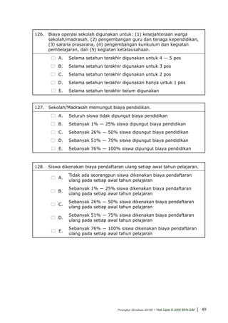 126. Biaya operasi sekolah digunakan untuk: (1) kesejahteraan warga
     sekolah/madrasah, (2) pengembangan guru dan tenaga kependidikan,
     (3) sarana prasarana, (4) pengembangan kurikulum dan kegiatan
     pembelajaran, dan (5) kegiatan ketatausahaan.
          A.   Selama setahun terakhir digunakan untuk 4 — 5 pos
          B.   Selama setahun terakhir digunakan untuk 3 pos
          C.   Selama setahun terakhir digunakan untuk 2 pos
          D.   Selama setahun terakhir digunakan hanya untuk 1 pos
          E.   Selama setahun terakhir belum digunakan


127. Sekolah/Madrasah memungut biaya pendidikan.
          A.   Seluruh siswa tidak dipungut biaya pendidikan
          B.   Sebanyak 1% — 25% siswa dipungut biaya pendidikan
          C.   Sebanyak 26% — 50% siswa dipungut biaya pendidikan
          D.   Sebanyak 51% — 75% siswa dipungut biaya pendidikan
          E.   Sebanyak 76% — 100% siswa dipungut biaya pendidikan



128. Siswa dikenakan biaya pendaftaran ulang setiap awal tahun pelajaran.
               Tidak ada seorangpun siswa dikenakan biaya pendaftaran
          A.
               ulang pada setiap awal tahun pelajaran
               Sebanyak 1% — 25% siswa dikenakan biaya pendaftaran
          B.
               ulang pada setiap awal tahun pelajaran
               Sebanyak 26% — 50% siswa dikenakan biaya pendaftaran
          C.
               ulang pada setiap awal tahun pelajaran
               Sebanyak 51% — 75% siswa dikenakan biaya pendaftaran
          D.
               ulang pada setiap awal tahun pelajaran
               Sebanyak 76% — 100% siswa dikenakan biaya pendaftaran
          E.
               ulang pada setiap awal tahun pelajaran




                                     Perangkat Akreditasi SD/MI   - Hak Cipta © 2009 BAN-S/M | 49
 