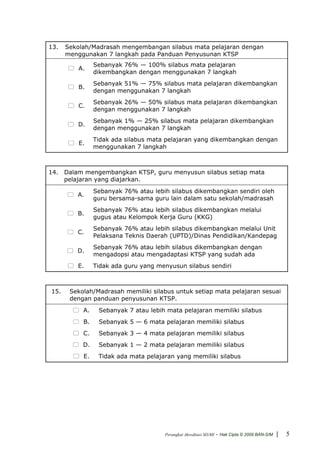 13.   Sekolah/Madrasah mengembangan silabus mata pelajaran dengan
      menggunakan 7 langkah pada Panduan Penyusunan KTSP
                Sebanyak 76% — 100% silabus mata pelajaran
         A.
                dikembangkan dengan menggunakan 7 langkah
                Sebanyak 51% — 75% silabus mata pelajaran dikembangkan
         B.
                dengan menggunakan 7 langkah
                Sebanyak 26% — 50% silabus mata pelajaran dikembangkan
         C.
                dengan menggunakan 7 langkah
                Sebanyak 1% — 25% silabus mata pelajaran dikembangkan
         D.
                dengan menggunakan 7 langkah
                Tidak ada silabus mata pelajaran yang dikembangkan dengan
          E.
                menggunakan 7 langkah



14. Dalam mengembangkan KTSP, guru menyusun silabus setiap mata
    pelajaran yang diajarkan.
                Sebanyak 76% atau lebih silabus dikembangkan sendiri oleh
         A.
                guru bersama-sama guru lain dalam satu sekolah/madrasah
                Sebanyak 76% atau lebih silabus dikembangkan melalui
         B.
                gugus atau Kelompok Kerja Guru (KKG)
                Sebanyak 76% atau lebih silabus dikembangkan melalui Unit
         C.
                Pelaksana Teknis Daerah (UPTD)/Dinas Pendidikan/Kandepag
                Sebanyak 76% atau lebih silabus dikembangkan dengan
         D.
                mengadopsi atau mengadaptasi KTSP yang sudah ada
         E.     Tidak ada guru yang menyusun silabus sendiri



15.    Sekolah/Madrasah memiliki silabus untuk setiap mata pelajaran sesuai
       dengan panduan penyusunan KTSP.
           A.    Sebanyak 7 atau lebih mata pelajaran memiliki silabus
           B.    Sebanyak 5 — 6 mata pelajaran memiliki silabus
           C.    Sebanyak 3 — 4 mata pelajaran memiliki silabus
           D.    Sebanyak 1 — 2 mata pelajaran memiliki silabus
           E.    Tidak ada mata pelajaran yang memiliki silabus




                                      Perangkat Akreditasi SD/MI   - Hak Cipta © 2009 BAN-S/M |   5
 