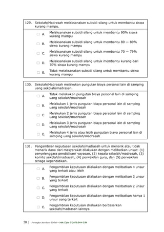 129. Sekolah/Madrasah melaksanakan subsidi silang untuk membantu siswa
      kurang mampu.
                         Melaksanakan subsidi silang untuk membantu 90% siswa
                 A.
                         kurang mampu
                         Melaksanakan subsidi silang untuk membantu 80 — 89%
                 B.
                         siswa kurang mampu
                         Melaksanakan subsidi silang untuk membantu 70 — 79%
                 C.
                         siswa kurang mampu
                         Melaksanakan subsidi silang untuk membantu kurang dari
                 D.
                         70% siswa kurang mampu
                         Tidak melaksanakan subsidi silang untuk membantu siswa
                 E.
                         kurang mampu


 130. Sekolah/Madrasah melakukan pungutan biaya personal lain di samping
      uang sekolah/madrasah.
                         Tidak melakukan pungutan biaya personal lain di samping
                 A.
                         uang sekolah/madrasah
                         Melakukan 1 jenis pungutan biaya personal lain di samping
                 B.
                         uang sekolah/madrasah
                         Melakukan 2 jenis pungutan biaya personal lain di samping
                 C.
                         uang sekolah/madrasah
                         Melakukan 3 jenis pungutan biaya personal lain di samping
                 D.
                         uang sekolah/madrasah
                         Melakukan 4 jenis atau lebih pungutan biaya personal lain di
                 E.
                         samping uang sekolah/madrasah


 131. Pengambilan keputusan sekolah/madrasah untuk menarik atau tidak
      menarik dana dari masyarakat dilakukan dengan melibatkan unsur: (1)
      penyelenggara pendidikan/ yayasan, (2) kepala sekolah/madrasah, (3)
      komite sekolah/madrasah, (4) perwakilan guru, dan (5) perwakilan
      tenaga kependidikan.
                         Pengambilan keputusan dilakukan dengan melibatkan 4 unsur
                 A.
                         yang terkait atau lebih
                         Pengambilan keputusan dilakukan dengan melibatkan 3 unsur
                 B.
                         yang terkait
                         Pengambilan keputusan dilakukan dengan melibatkan 2 unsur
                 C.
                         yang terkait
                         Pengambilan keputusan dilakukan dengan melibatkan hanya 1
                 D.
                         unsur yang terkait
                         Pengambilan keputusan dilakukan berdasarkan
                 E.
                         sekolah/madrasah lainnya



50 |   Perangkat Akreditasi SD/MI   - Hak Cipta © 2009 BAN-S/M
 