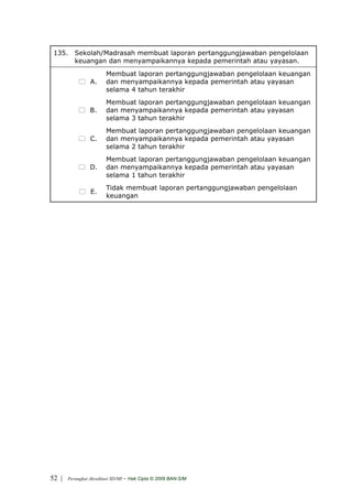 135. Sekolah/Madrasah membuat laporan pertanggungjawaban pengelolaan
      keuangan dan menyampaikannya kepada pemerintah atau yayasan.
                         Membuat laporan pertanggungjawaban pengelolaan keuangan
                 A.      dan menyampaikannya kepada pemerintah atau yayasan
                         selama 4 tahun terakhir
                         Membuat laporan pertanggungjawaban pengelolaan keuangan
                 B.      dan menyampaikannya kepada pemerintah atau yayasan
                         selama 3 tahun terakhir
                         Membuat laporan pertanggungjawaban pengelolaan keuangan
                 C.      dan menyampaikannya kepada pemerintah atau yayasan
                         selama 2 tahun terakhir
                         Membuat laporan pertanggungjawaban pengelolaan keuangan
                 D.      dan menyampaikannya kepada pemerintah atau yayasan
                         selama 1 tahun terakhir
                         Tidak membuat laporan pertanggungjawaban pengelolaan
                 E.
                         keuangan




52 |   Perangkat Akreditasi SD/MI   - Hak Cipta © 2009 BAN-S/M
 