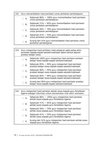 142. Guru memanfaatkan hasil penilaian untuk perbaikan pembelajaran.
                         Sebanyak 86% — 100% guru memanfaatkan hasil penilaian
                 A.
                         untuk perbaikan pembelajaran
                         Sebanyak 71% — 85% guru memanfaatkan hasil penilaian
                 B.
                         untuk perbaikan pembelajaran
                         Sebanyak 56% — 70% guru memanfaatkan hasil penilaian
                 C.
                         untuk perbaikan pembelajaran
                         Sebanyak 41% — 55% guru memanfaatkan hasil penilaian
                 D.
                         untuk perbaikan pembelajaran
                         Kurang dari 41% guru memanfaatkan hasil penilaian untuk
                 E.
                         perbaikan pembelajaran


 143. Guru melaporkan hasil penilaian mata pelajaran pada setiap akhir
      semester kepada kepala sekolah/madrasah dalam bentuk laporan
      prestasi belajar siswa.
                         Sebanyak 100% guru melaporkan hasil penilaian prestasi
                 A.
                         belajar siswa kepada kepala sekolah/madrasah
                         Sebanyak 95% — 99% guru melaporkan hasil penilaian
                 B.
                         prestasi belajar siswa kepada kepala sekolah/madrasah
                         Sebanyak 90% — 94% guru melaporkan hasil penilaian
                 C.
                         prestasi belajar siswa kepada kepala sekolah/madrasah
                         Sebanyak 85% — 89% guru melaporkan hasil penilaian
                 D.
                         prestasi belajar siswa kepada kepala sekolah/madrasah
                         Kurang dari 85% guru melaporkan hasil penilaian prestasi
                 E.
                         belajar siswa kepada kepala sekolah/madrasah


 144. Guru melaporkan hasil penilaian akhlak siswa kepada guru Pendidikan
      Agama sebagai informasi untuk menentukan nilai akhir semester.
                         Sebanyak 86% — 100% guru melaporkan hasil penilaian
                 A.
                         akhlak siswa kepada guru Pendidikan Agama
                         Sebanyak 71% — 85% guru melaporkan hasil penilaian
                 B.
                         akhlak siswa kepada guru Pendidikan Agama
                         Sebanyak 56% — 70% guru melaporkan hasil penilaian
                 C.
                         akhlak siswa kepada guru Pendidikan Agama
                         Sebanyak 41% — 55% guru melaporkan hasil penilaian
                 D.
                         akhlak siswa kepada guru Pendidikan Agama
                         Kurang dari 41% guru melaporkan hasil penilaian akhlak siswa
                 E.
                         kepada guru Pendidikan Agama




56 |   Perangkat Akreditasi SD/MI   - Hak Cipta © 2009 BAN-S/M
 