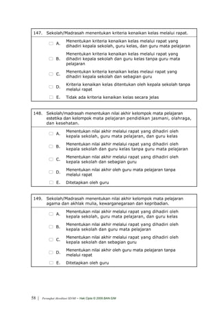 147. Sekolah/Madrasah menentukan kriteria kenaikan kelas melalui rapat.
                         Menentukan kriteria kenaikan kelas melalui rapat yang
                 A.
                         dihadiri kepala sekolah, guru kelas, dan guru mata pelajaran
                         Menentukan kriteria kenaikan kelas melalui rapat yang
                 B.      dihadiri kepala sekolah dan guru kelas tanpa guru mata
                         pelajaran
                         Menentukan kriteria kenaikan kelas melaui rapat yang
                 C.
                         dihadiri kepala sekolah dan sebagian guru
                         Kriteria kenaikan kelas ditentukan oleh kepala sekolah tanpa
                 D.
                         melalui rapat
                 E.      Tidak ada kriteria kenaikan kelas secara jelas


 148. Sekolah/madrasah menentukan nilai akhir kelompok mata pelajaran
      estetika dan kelompok mata pelajaran pendidikan jasmani, olahraga,
      dan kesehatan.
                         Menentukan nilai akhir melalui rapat yang dihadiri oleh
                 A.
                         kepala sekolah, guru mata pelajaran, dan guru kelas
                         Menentukan nilai akhir melalui rapat yang dihadiri oleh
                 B.
                         kepala sekolah dan guru kelas tanpa guru mata pelajaran
                         Menentukan nilai akhir melalui rapat yang dihadiri oleh
                 C.
                         kepala sekolah dan sebagian guru
                         Menentukan nilai akhir oleh guru mata pelajaran tanpa
                 D.
                         melalui rapat
                 E.      Ditetapkan oleh guru


 149. Sekolah/Madrasah menentukan nilai akhir kelompok mata pelajaran
      agama dan akhlak mulia, kewarganegaraan dan kepribadian.
                         Menentukan nilai akhir melalui rapat yang dihadiri oleh
                 A.
                         kepala sekolah, guru mata pelajaran, dan guru kelas
                         Menentukan nilai akhir melalui rapat yang dihadiri oleh
                 B.
                         kepala sekolah dan guru mata pelajaran
                         Menentukan nilai akhir melalui rapat yang dihadiri oleh
                 C.
                         kepala sekolah dan sebagian guru
                         Menentukan nilai akhir oleh guru mata pelajaran tanpa
                 D.
                         melalui rapat
                 E.      Ditetapkan oleh guru




58 |   Perangkat Akreditasi SD/MI   - Hak Cipta © 2009 BAN-S/M
 