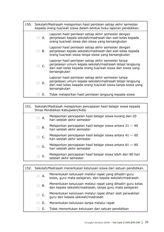 150. Sekolah/Madrasah melaporkan hasil penilaian setiap akhir semester
     kepada orang tua/wali siswa dalam bentuk buku laporan pendidikan.
               Laporan hasil penilaian setiap akhir semester dengan
          A.   penjelasan kepala sekolah/madrasah dan wali kelas kepada
               orang tua/wali siswa dan siswa yang bersangkutan
               Laporan hasil penilaian setiap akhir semester dengan
          B.   penjelasan kepala sekolah/madrasah dan wali kelas kepada
               orang tua/wali siswa tanpa siswa yang bersangkutan
               Laporan hasil penilaian setiap akhir semester tanpa
               penjelasan umum kepala sekolah/madrasah tetapi langsung
          C.
               dari wali kelas kepada orang tua/wali siswa dan siswa yang
               bersangkutan
               Laporan hasil penilaian setiap akhir semester tanpa
               penjelasan umum kepala sekolah/madrasah tetapi langsung
          D.
               dari wali kelas kepada orang tua/wali siswa tanpa siswa yang
               bersangkutan
          E.   Tidak melaporkan hasil penilaian langsung kepada siswa


151. Sekolah/Madrasah melaporkan pencapaian hasil belajar siswa kepada
     Dinas Pendidikan Kabupaten/Kota.
               Melaporkan pencapaian hasil belajar siswa kurang dari 20
          A.
               hari setelah akhir semester
               Melaporkan pencapaian hasil belajar siswa antara 21 — 40
          B.
               hari setelah akhir semester
               Melaporkan pencapaian hasil belajar siswa antara 41 — 60
          C.
               hari setelah akhir semester
               Melaporkan pencapaian hasil belajar siswa antara 61 — 80
          D.
               hari setelah akhir semester
               Melaporkan pencapaian hasil belajar siswa lebih dari 80 hari
          E.
               setelah akhir semester


152. Sekolah/Madrasah menentukan kelulusan siswa dari satuan pendidikan.
               Menentukan kelulusan melalui rapat yang dihadiri guru
          A.
               kelas, guru mata pelajaran, dan kepala sekolah/madrasah
               Menentukan kelulusan melalui rapat yang dihadiri guru kelas
          B.
               dan kepala sekolah/madrasah, tanpa guru mata pelajaran
               Menentukan kelulusan melalui rapat dihari oleh perwakilan
          C.
               guru dan kepala sekolah/madrasah
          D.   Menentukan kelulusan tanpa melalui rapat
          E.   Tidak menentukan kelulusan dari satuan pendidikan



                                      Perangkat Akreditasi SD/MI   - Hak Cipta © 2009 BAN-S/M | 59
 