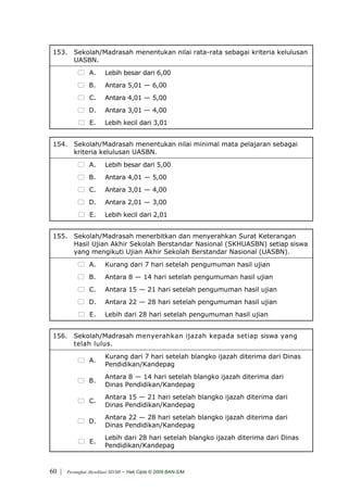 153. Sekolah/Madrasah menentukan nilai rata-rata sebagai kriteria kelulusan
      UASBN.
                 A.      Lebih besar dari 6,00
                 B.      Antara 5,01 — 6,00
                 C.      Antara 4,01 — 5,00
                 D.      Antara 3,01 — 4,00
                 E.      Lebih kecil dari 3,01


 154. Sekolah/Madrasah menentukan nilai minimal mata pelajaran sebagai
      kriteria kelulusan UASBN.
                 A.      Lebih besar dari 5,00
                 B.      Antara 4,01 — 5,00
                 C.      Antara 3,01 — 4,00
                 D.      Antara 2,01 — 3,00
                 E.      Lebih kecil dari 2,01


 155. Sekolah/Madrasah menerbitkan dan menyerahkan Surat Keterangan
      Hasil Ujian Akhir Sekolah Berstandar Nasional (SKHUASBN) setiap siswa
      yang mengikuti Ujian Akhir Sekolah Berstandar Nasional (UASBN).
                 A.      Kurang dari 7 hari setelah pengumuman hasil ujian
                 B.      Antara 8 — 14 hari setelah pengumuman hasil ujian
                 C.      Antara 15 — 21 hari setelah pengumuman hasil ujian
                 D.      Antara 22 — 28 hari setelah pengumuman hasil ujian
                 E.      Lebih dari 28 hari setelah pengumuman hasil ujian


 156. Sekolah/Madrasah menyerahkan ijazah kepada setiap siswa yang
      telah lulus.
                         Kurang dari 7 hari setelah blangko ijazah diterima dari Dinas
                 A.
                         Pendidikan/Kandepag
                         Antara 8 — 14 hari setelah blangko ijazah diterima dari
                 B.
                         Dinas Pendidikan/Kandepag
                         Antara 15 — 21 hari setelah blangko ijazah diterima dari
                 C.
                         Dinas Pendidikan/Kandepag
                         Antara 22 — 28 hari setelah blangko ijazah diterima dari
                 D.
                         Dinas Pendidikan/Kandepag
                         Lebih dari 28 hari setelah blangko ijazah diterima dari Dinas
                 E.
                         Pendidikan/Kandepag



60 |   Perangkat Akreditasi SD/MI   - Hak Cipta © 2009 BAN-S/M
 