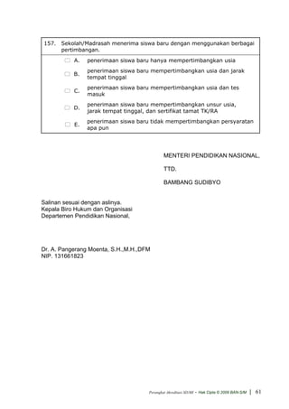 157. Sekolah/Madrasah menerima siswa baru dengan menggunakan berbagai
     pertimbangan.
           A.   penerimaan siswa baru hanya mempertimbangkan usia
                penerimaan siswa baru mempertimbangkan usia dan jarak
           B.
                tempat tinggal
                penerimaan siswa baru mempertimbangkan usia dan tes
           C.
                masuk
                penerimaan siswa baru mempertimbangkan unsur usia,
           D.
                jarak tempat tinggal, dan sertifikat tamat TK/RA
                penerimaan siswa baru tidak mempertimbangkan persyaratan
           E.
                apa pun




                                             MENTERI PENDIDIKAN NASIONAL,

                                             TTD.

                                             BAMBANG SUDIBYO


Salinan sesuai dengan aslinya.
Kepala Biro Hukum dan Organisasi
Departemen Pendidikan Nasional,




Dr. A. Pangerang Moenta, S.H.,M.H.,DFM
NIP. 131661823




                                     Perangkat Akreditasi SD/MI   - Hak Cipta © 2009 BAN-S/M | 61
 