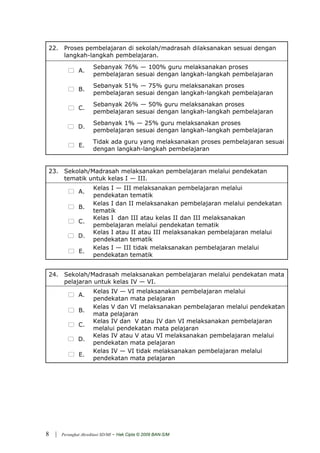 22. Proses pembelajaran di sekolah/madrasah dilaksanakan sesuai dengan
    langkah-langkah pembelajaran.
                        Sebanyak 76% — 100% guru melaksanakan proses
                A.
                        pembelajaran sesuai dengan langkah-langkah pembelajaran
                        Sebanyak 51% — 75% guru melaksanakan proses
                B.
                        pembelajaran sesuai dengan langkah-langkah pembelajaran
                        Sebanyak 26% — 50% guru melaksanakan proses
                C.
                        pembelajaran sesuai dengan langkah-langkah pembelajaran
                        Sebanyak 1% — 25% guru melaksanakan proses
                D.
                        pembelajaran sesuai dengan langkah-langkah pembelajaran
                        Tidak ada guru yang melaksanakan proses pembelajaran sesuai
                 E.
                        dengan langkah-langkah pembelajaran


23. Sekolah/Madrasah melaksanakan pembelajaran melalui pendekatan
    tematik untuk kelas I — III.
                        Kelas I — III melaksanakan pembelajaran melalui
                A.
                        pendekatan tematik
                        Kelas I dan II melaksanakan pembelajaran melalui pendekatan
                B.
                        tematik
                        Kelas I dan III atau kelas II dan III melaksanakan
                C.
                        pembelajaran melalui pendekatan tematik
                        Kelas I atau II atau III melaksanakan pembelajaran melalui
                D.
                        pendekatan tematik
                        Kelas I — III tidak melaksanakan pembelajaran melalui
                 E.
                        pendekatan tematik


24. Sekolah/Madrasah melaksanakan pembelajaran melalui pendekatan mata
    pelajaran untuk kelas IV — VI.
                        Kelas IV — VI melaksanakan pembelajaran melalui
                A.
                        pendekatan mata pelajaran
                        Kelas V dan VI melaksanakan pembelajaran melalui pendekatan
                B.
                        mata pelajaran
                        Kelas IV dan V atau IV dan VI melaksanakan pembelajaran
                C.
                        melalui pendekatan mata pelajaran
                        Kelas IV atau V atau VI melaksanakan pembelajaran melalui
                D.
                        pendekatan mata pelajaran
                        Kelas IV — VI tidak melaksanakan pembelajaran melalui
                 E.
                        pendekatan mata pelajaran




8   |   Perangkat Akreditasi SD/MI   - Hak Cipta © 2009 BAN-S/M
 