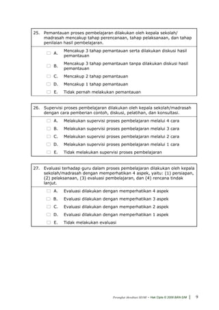 25. Pemantauan proses pembelajaran dilakukan oleh kepala sekolah/
    madrasah mencakup tahap perencanaan, tahap pelaksanaan, dan tahap
    penilaian hasil pembelajaran.
              Mencakup 3 tahap pemantauan serta dilakukan diskusi hasil
         A.
              pemantauan
              Mencakup 3 tahap pemantauan tanpa dilakukan diskusi hasil
         B.
              pemantauan
         C.   Mencakup 2 tahap pemantauan
         D.   Mencakup 1 tahap pemantauan
         E.   Tidak pernah melakukan pemantauan


26. Supervisi proses pembelajaran dilakukan oleh kepala sekolah/madrasah
    dengan cara pemberian contoh, diskusi, pelatihan, dan konsultasi.
         A.   Melakukan supervisi proses pembelajaran melalui 4 cara
         B.   Melakukan supervisi proses pembelajaran melalui 3 cara
         C.   Melakukan supervisi proses pembelajaran melalui 2 cara
         D.   Melakukan supervisi proses pembelajaran melalui 1 cara
         E.   Tidak melakukan supervisi proses pembelajaran


27. Evaluasi terhadap guru dalam proses pembelajaran dilakukan oleh kepala
    sekolah/madrasah dengan memperhatikan 4 aspek, yaitu: (1) persiapan,
    (2) pelaksanaan, (3) evaluasi pembelajaran, dan (4) rencana tindak
    lanjut.
         A.   Evaluasi dilakukan dengan memperhatikan 4 aspek
         B.   Evaluasi dilakukan dengan memperhatikan 3 aspek
         C.   Evaluasi dilakukan dengan memperhatikan 2 aspek
         D.   Evaluasi dilakukan dengan memperhatikan 1 aspek
         E.   Tidak melakukan evaluasi




                                    Perangkat Akreditasi SD/MI   - Hak Cipta © 2009 BAN-S/M |   9
 