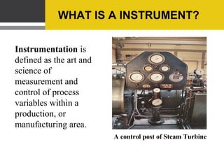 SCOPES OF INSTRUMENTATION


Almost all process and manufacturing industry
such as STEEL, OIL, PETROCHEMICAL,
POWER and DEFENCE PRODUCTION will
have a separate instrumentation department,
which is manned and managed by
instrumentation engineers.
 
