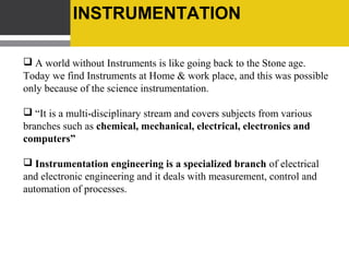 SCOPES OF INSTRUMENTATION

 All Manufacturing industry such as steel, oil, petrochemical, power and
Defence production with instrumentation department is manned and
managed by instrumentation engineers.

 Automation is the core job of instrumentation engineers. Hence, the
demand for instrumentation will always be there.

 Growth in the avionics, aeronautical and space science sectors has also
increased the scope for instrumentation engineers.

 Instrumentation engineers can also fit in both software and hardware
sectors

The demand is so high that every student finds at least two jobs waiting
in the wings, by the time he or she completes the course
 