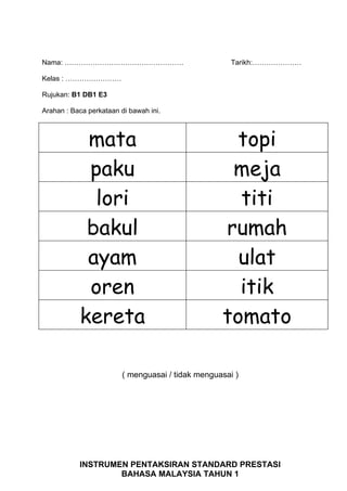 Nama: ……………………………………………                               Tarikh:…………………

Kelas : ……………………

Rujukan: B1 DB1 E3

Arahan : Baca perkataan di bawah ini.



            mata                                     topi
            paku                                    meja
             lori                                    titi
            bakul                                  rumah
            ayam                                     ulat
            oren                                     itik
           kereta                                  tomato

                         ( menguasai / tidak menguasai )




           INSTRUMEN PENTAKSIRAN STANDARD PRESTASI
                   BAHASA MALAYSIA TAHUN 1
 