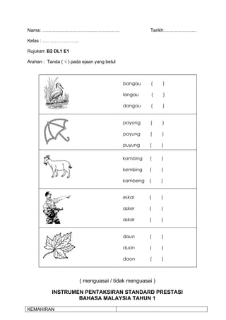 Nama: ……………………………………………                                Tarikh:…………………

Kelas : ……………………

Rujukan: B2 DL1 E1

Arahan : Tanda ( √ ) pada ejaan yang betul



                                             bangau    (       )

                                             langau        (       )

                                             dangau    (       )


                                             payong    (       )

                                             payung    (       )

                                             puyung    (       )

                                             kambing   (       )

                                             kembing   (       )

                                             kambeng   (       )


                                             eskar     (       )

                                             asker     (       )

                                             askar     (       )


                                             daun      (       )

                                             duan      (       )

                                             daon      (       )



                        ( menguasai / tidak menguasai )

           INSTRUMEN PENTAKSIRAN STANDARD PRESTASI
                   BAHASA MALAYSIA TAHUN 1

KEMAHIRAN
 