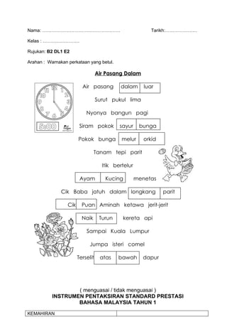 Nama: ……………………………………………                                    Tarikh:…………………

Kelas : ……………………

Rujukan: B2 DL1 E2

Arahan : Warnakan perkataan yang betul.

                                   Air Pasang Dalam

                          Air pasang        dalam       luar

                                   Surut pukul lima

                            Nyonya bangun pagi

                         Siram pokok        sayur     bunga

                        Pokok bunga          melur      orkid

                                 Tanam tepi parit

                                     Itik bertelur

                         Ayam         Kucing         menetas

               Cik Baba jatuh dalam longkang                    parit

                  Cik     Puan Aminah ketawa jerit-jerit

                          Naik      Turun    kereta api

                            Sampai Kuala Lumpur

                              Jumpa isteri comel

                        Terselit    atas    bawah      dapur




                   ( menguasai / tidak menguasai )
           INSTRUMEN PENTAKSIRAN STANDARD PRESTASI
                   BAHASA MALAYSIA TAHUN 1

KEMAHIRAN
 