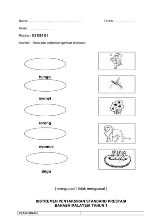 Nama: ……………………………………………                            Tarikh:…………………

Kelas : ……………………

Rujukan: B2 DB1 E1

Arahan : Baca dan padankan gambar di bawah.




            bunga




            nyanyi




            sarang




            nyamuk




              singa



                      ( menguasai / tidak menguasai )


          INSTRUMEN PENTAKSIRAN STANDARD PRESTASI
                  BAHASA MALAYSIA TAHUN 1

KEMAHIRAN
 