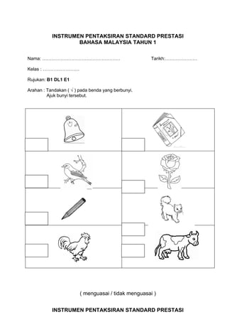 INSTRUMEN PENTAKSIRAN STANDARD PRESTASI
                   BAHASA MALAYSIA TAHUN 1

Nama: ……………………………………………                              Tarikh:…………………

Kelas : ……………………

Rujukan: B1 DL1 E1

Arahan : Tandakan ( √ ) pada benda yang berbunyi.
         Ajuk bunyi tersebut.




                        ( menguasai / tidak menguasai )


           INSTRUMEN PENTAKSIRAN STANDARD PRESTASI
 