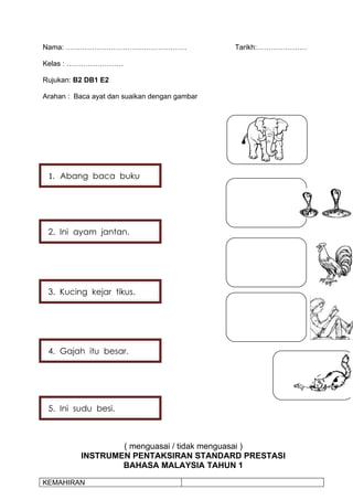 Nama: ……………………………………………                        Tarikh:…………………

Kelas : ……………………

Rujukan: B2 DB1 E2

Arahan : Baca ayat dan suaikan dengan gambar




 1. Abang baca buku




 2. Ini ayam jantan.




 3. Kucing kejar tikus.




 4. Gajah itu besar.




 5. Ini sudu besi.



                  ( menguasai / tidak menguasai )
          INSTRUMEN PENTAKSIRAN STANDARD PRESTASI
                  BAHASA MALAYSIA TAHUN 1

KEMAHIRAN
 
