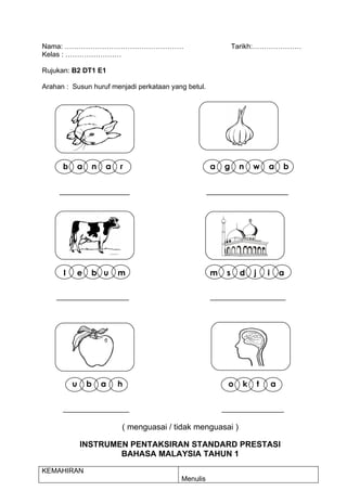 Nama: ……………………………………………                                       Tarikh:…………………
Kelas : ……………………

Rujukan: B2 DT1 E1

Arahan : Susun huruf menjadi perkataan yang betul.




      b    a    n   a    r                           a   g     n    w       a       b


     __________________                              _____________________




      l   e     b u     m                            m    s    d    j       i       a

    ________________________                         _________________________




          u    b    a   h                                  o    k       t       a

      _________________                                  ________________

                         ( menguasai / tidak menguasai )

              INSTRUMEN PENTAKSIRAN STANDARD PRESTASI
                      BAHASA MALAYSIA TAHUN 1

KEMAHIRAN
                                          Menulis
 