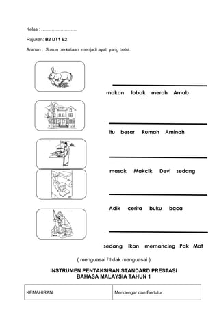 Kelas : ……………………

Rujukan: B2 DT1 E2

Arahan : Susun perkataan menjadi ayat yang betul.




                                     makan          lobak   merah     Arnab




                                      itu    besar     Rumah       Aminah




                                       masak        Makcik     Devi   sedang




                                      Adik     cerita       buku    baca




                                    sedang     ikan     memancing Pak Mat

                       ( menguasai / tidak menguasai )

           INSTRUMEN PENTAKSIRAN STANDARD PRESTASI
                   BAHASA MALAYSIA TAHUN 1


KEMAHIRAN                                Mendengar dan Bertutur
 