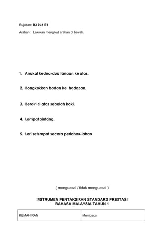 Rujukan: B3 DL1 E1

Arahan : Lakukan mengikut arahan di bawah.




1. Angkat kedua-dua tangan ke atas.



2. Bongkokkan badan ke hadapan.



3. Berdiri di atas sebelah kaki.



4. Lompat bintang.


5. Lari setempat secara perlahan-lahan




                       ( menguasai / tidak menguasai )


           INSTRUMEN PENTAKSIRAN STANDARD PRESTASI
                   BAHASA MALAYSIA TAHUN 1


KEMAHIRAN                                Membaca
 
