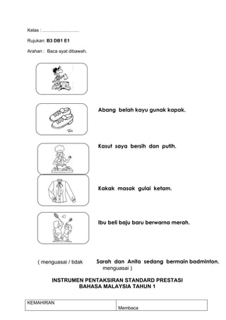 Kelas : ……………………

Rujukan: B3 DB1 E1

Arahan : Baca ayat dibawah.




                              Abang belah kayu gunak kapak.




                              Kasut saya bersih dan putih.




                              Kakak masak gulai ketam.




                              Ibu beli baju baru berwarna merah.




    ( menguasai / tidak       Sarah dan Anita sedang bermain badminton.
                                menguasai )

           INSTRUMEN PENTAKSIRAN STANDARD PRESTASI
                   BAHASA MALAYSIA TAHUN 1


KEMAHIRAN
                                     Membaca
 