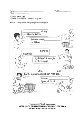 Nama: ……………………………………………                            Tarikh:…………………
Kelas : ……………………

Rujukan: B4 DL1 E2
Rujukan: Buku Aktiviti – Halaman 11 ( Jilid 2 )

Arahan : Lengkapkan dialog dengan kata panggilan




                    ( menguasai / tidak menguasai )
            INSTRUMEN PENTAKSIRAN STANDARD PRESTASI
                    BAHASA MALAYSIA TAHUN 1
 