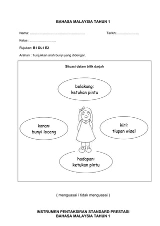 BAHASA MALAYSIA TAHUN 1

Nama: ……………………………………………                                    Tarikh:…………………

Kelas : ……………………

Rujukan: B1 DL1 E2

Arahan : Tunjukkan arah bunyi yang didengar.


                              Situasi dalam bilik darjah




                                    belakang:
                                  ketukan pintu




          kanan:                                                 kiri:
        bunyi loceng                                         tiupan wisel




                                     hadapan:
                                   ketukan pintu




                        ( menguasai / tidak menguasai )



           INSTRUMEN PENTAKSIRAN STANDARD PRESTASI
                   BAHASA MALAYSIA TAHUN 1
 