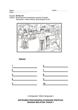 Nama: ……………………………………………                                   Tarikh:…………………
Kelas : ……………………

Rujukan: B4 DL2 E1
Arahan : Murid bercerita berdasarkan gambar di bawah.
         Senaraikan haiwan-haiwan yang terdapat di zoo.




            Haiwan


   1.                                        6.

   2.                                        7.

   3.                                        8.

   4.                                        9.

   5.                                        10.




                        ( menguasai / tidak menguasai )

           INSTRUMEN PENTAKSIRAN STANDARD PRESTASI
                   BAHASA MALAYSIA TAHUN 1
 