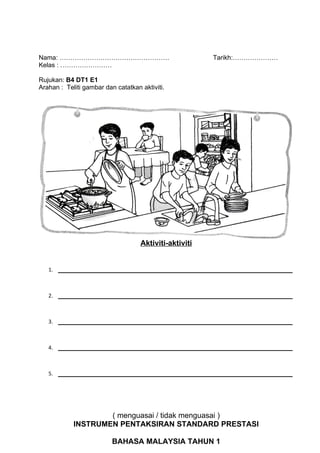 Nama: ……………………………………………                                 Tarikh:…………………
Kelas : ……………………

Rujukan: B4 DT1 E1
Arahan : Teliti gambar dan catatkan aktiviti.




                                    Aktiviti-aktiviti


   1.   ________________________________________________________


   2.   ________________________________________________________


   3.   ________________________________________________________


   4.   ________________________________________________________


   5.   ________________________________________________________




                    ( menguasai / tidak menguasai )
            INSTRUMEN PENTAKSIRAN STANDARD PRESTASI

                          BAHASA MALAYSIA TAHUN 1
 