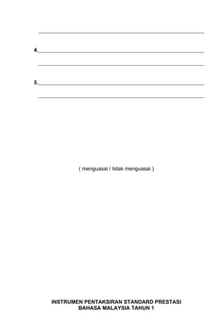 _______________________________________________________________


4._______________________________________________________________

 _______________________________________________________________


5._______________________________________________________________

 _______________________________________________________________




                 ( menguasai / tidak menguasai )




      INSTRUMEN PENTAKSIRAN STANDARD PRESTASI
              BAHASA MALAYSIA TAHUN 1
 