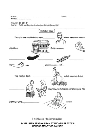 Nama: ……………………………………………                                  Tarikh:…………………
Kelas : ……………………

Rujukan: B5 DB1 E1
Arahan : Teliti gambar dan lengkapkan berpandu gambar.




                       ( menguasai / tidak menguasai )

           INSTRUMEN PENTAKSIRAN STANDARD PRESTASI
                   BAHASA MALAYSIA TAHUN 1
 