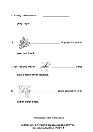 5.    Abang suka makan           ________________________


        yang segar.




 6.                   __________________________ di pasar itu sudah



        layu dan busuk.




7. Ibu sedang masak                       _____________________ yang


        disukai oleh kami sekeluarga.




8.                    ______________________ datuk semuanya mati



        akibat banjir besar.




                       ( menguasai / tidak menguasai )


            INSTRUMEN PENTAKSIRAN STANDARD PRESTASI
                    BAHASA MALAYSIA TAHUN 1
 