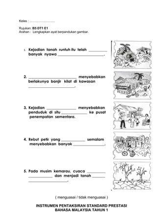 Kelas : ……………………

Rujukan: B5 DT1 E1
Arahan : Lengkapkan ayat berpandukan gambar.




  1.   Kejadian tanah runtuh itu telah __________
       banyak nyawa _________________________.




  2. __________________________ menyebabkan
     berlakunya banjir kilat di kawasan
     _________________________.




  3. Kejadian ________________ menyebabkan
     penduduk di situ ______________ ke pusat
     penempatan sementara.




  4. Rebut petir yang _____________ semalam
     menyebabkan banyak _________________.




  5. Pada musim kemarau, cuaca __________
     _____________ dan menjadi tanah _______
     _____________________.



                      ( menguasai / tidak menguasai )

           INSTRUMEN PENTAKSIRAN STANDARD PRESTASI
                   BAHASA MALAYSIA TAHUN 1
 