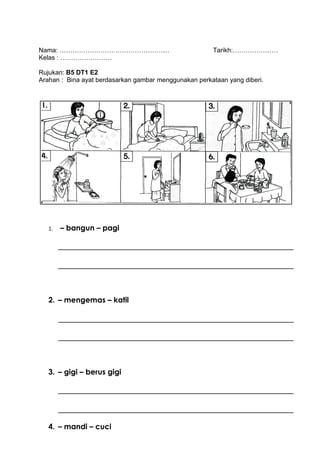 Nama: ……………………………………………                                Tarikh:…………………
Kelas : ……………………

Rujukan: B5 DT1 E2
Arahan : Bina ayat berdasarkan gambar menggunakan perkataan yang diberi.




   1.   – bangun – pagi




   2. – mengemas – katil




   3. – gigi – berus gigi




   4. – mandi – cuci
 