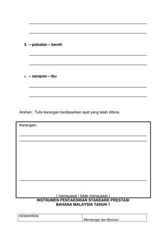 5. – pakaian – bersih




  6.   – sarapan – ibu




Arahan: Tulis karangan berdasarkan ayat yang telah dibina.


Karangan:




                    ( menguasai / tidak menguasai )
            INSTRUMEN PENTAKSIRAN STANDARD PRESTASI
                    BAHASA MALAYSIA TAHUN 1


KEMAHIRAN
                                     Mendengar dan Bertutur
 