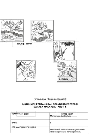 burung - semut                             menyelamat




                                             pemburu




                     ( menguasai / tidak menguasai )

         INSTRUMEN PENTAKSIRAN STANDARD PRESTASI
                 BAHASA MALAYSIA TAHUN 1


KEMAHIRAN gigit                                terima kasih
                                    Mendengar dan Bertutur


BAND                                6

PERNYATAAN STANDARD
                                    Memahami, menilai dan mengemukakan
                                    idea dan pendapat tentang sesuatu
 