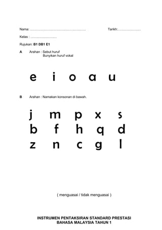 Nama: ……………………………………………                               Tarikh:…………………

Kelas : ……………………

Rujukan: B1 DB1 E1

A    Arahan : Sebut huruf
              Bunyikan huruf vokal




      e              i         o a u
B    Arahan : Namakan konsonan di bawah.




     j m                             p x                   s
     b f                             h q                   d
     z n                             c g                   l


                         ( menguasai / tidak menguasai )




          INSTRUMEN PENTAKSIRAN STANDARD PRESTASI
                  BAHASA MALAYSIA TAHUN 1
 