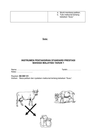 a. Murid membaca petikan.
                                                   b. Tulis maklumat tentang
                                                      kebaikan “Susu”




                                   Susu




           INSTRUMEN PENTAKSIRAN STANDARD PRESTASI
                   BAHASA MALAYSIA TAHUN 1

Nama: ……………………………………………                                 Tarikh:…………………
Kelas : ……………………

Rujukan: B6 DB1 E1
Arahan : Baca petikan dan nyatakan maklumat tentang kebaikan “Susu”.
 