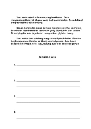 Susu ialah sejenis minuman yang berkhasiat. Susu
mengandungi banyak khasiat yang baik untuk badan. Susu didapati
daripada lembu dan kambing.

     Kanak-kanak dan orang dewasa minum susu untuk kesihatan.
Susu boleh membekalkan semua zat yang diperlukan oleh badan.
Di samping itu, susu juga boleh menguatkan gigi dan tulang.

     Susu lembu dan kambing yang sudah diperah boleh diminum
begitu saja atau dihantar ke kilang untuk diproses. Susu boleh
dijadikan mentega, keju, susu, tepung, susu cair dan sebagainya.




                         Kebaikan Susu


  1. ___________________________________________________________

     ___________________________________________________________



  2. ___________________________________________________________

     ___________________________________________________________



  3. ___________________________________________________________

     ___________________________________________________________



  4. ___________________________________________________________

     ___________________________________________________________
 