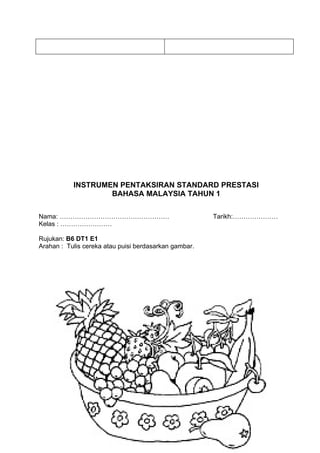 INSTRUMEN PENTAKSIRAN STANDARD PRESTASI
                   BAHASA MALAYSIA TAHUN 1

Nama: ……………………………………………                                Tarikh:…………………
Kelas : ……………………

Rujukan: B6 DT1 E1
Arahan : Tulis cereka atau puisi berdasarkan gambar.
 