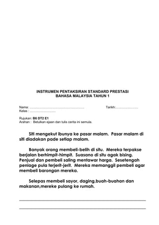 INSTRUMEN PENTAKSIRAN STANDARD PRESTASI
                    BAHASA MALAYSIA TAHUN 1

Nama: ……………………………………………                                Tarikh:…………………
Kelas : ……………………

Rujukan: B6 DT2 E1
Arahan : Betulkan ejaan dan tulis cerita ini semula.


      Siti mengekut ibunya ke pasar malam. Pasar malam di
siti diadakan pade setiap malam.

     Banyak orang membeli-belih di situ. Mereka terpakse
berjalan berhimpit-himpit. Suasano di situ agak bising.
Penjual dan pembeli saling mentawar harga. Sesetengah
peniage pula terjerit-jerit. Mereka memanggil pembeli agar
membeli barongan mereka.

   Selepas membeli sayor, daging,buah-buahan dan
makanan,mereke pulang ke rumah.
 
