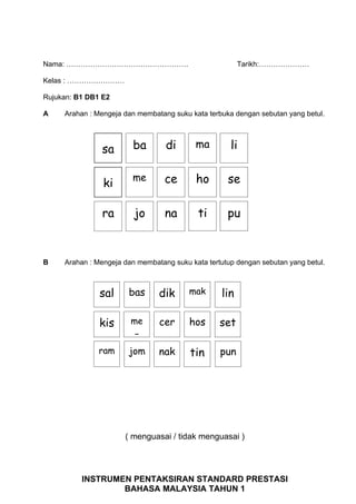 Nama: ……………………………………………                                 Tarikh:…………………

Kelas : ……………………

Rujukan: B1 DB1 E2

A    Arahan : Mengeja dan membatang suku kata terbuka dengan sebutan yang betul.




               sa       ba        di       ma        li

                        me        ce       ho       se
                ki

               ra        jo       na       ti       pu


B    Arahan : Mengeja dan membatang suku kata tertutup dengan sebutan yang betul.



               sal     bas      dik      mak      lin

               kis      me      cer      hos      set
                         n
               ram     jom      nak      tin      pun




                      ( menguasai / tidak menguasai )




          INSTRUMEN PENTAKSIRAN STANDARD PRESTASI
                  BAHASA MALAYSIA TAHUN 1
 