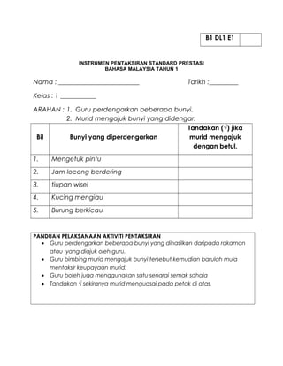 B1 DL1 E1
INSTRUMEN PENTAKSIRAN STANDARD PRESTASI
BAHASA MALAYSIA TAHUN 1
Nama : _________________________ Tarikh :_________
Kelas : 1 ___________
ARAHAN : 1. Guru perdengarkan beberapa bunyi.
2. Murid mengajuk bunyi yang didengar.
Bil Bunyi yang diperdengarkan
Tandakan (√) jika
murid mengajuk
dengan betul.
1. Mengetuk pintu
2. Jam loceng berdering
3. tiupan wisel
4. Kucing mengiau
5. Burung berkicau
PANDUAN PELAKSANAAN AKTIVITI PENTAKSIRAN
• Guru perdengarkan beberapa bunyi yang dihasilkan daripada rakaman
atau yang diajuk oleh guru.
• Guru bimbing murid mengajuk bunyi tersebut,kemudian barulah mula
mentaksir keupayaan murid.
• Guru boleh juga menggunakan satu senarai semak sahaja
• Tandakan √ sekiranya murid menguasai pada petak di atas.
 