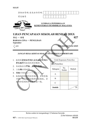 SULIT 6351/1
[Lihat halaman sebelah
027 © 20XX Hak Cipta Kerajaan Malaysia SULIT
1. 把你的身份证号码或出生证书号码和
考生编号写在指定的空格里。
2. 本试卷分为甲组、乙组和丙组。
3. 三组都必须回答。
4. 丙组只须选答（一）或（二）。
5. 把各组的答案写在答卷上。如果答卷
不够，可向监考索取附加答案纸，并
把附加答案纸和试卷系在一起。
Untuk Kegunaan Pemeriksa
Kod Pemeriksa:
Bahagian
No.
Soalan
Markah
A
B
C
Jumlah 50
身份证号码/出生证书号码
考生编号
LEMBAGA PEPERIKSAAN
KEMENTERIAN PENDIDIKAN MALAYSIA
UJIAN PENCAPAIAN SEKOLAH RENDAH 20XX
华文 — 书写 027
BAHASA CINA — PENULISAN
September
4
1
1 jam Satu jam lima belas minit
JANGAN BUKA KERTAS SOALAN INI SEHINGGA DIBERITAHU
Kertas soalan ini mengandungi 12 halaman bercetak.
 