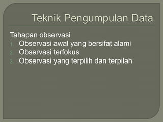 Tahapan observasi
1. Observasi awal yang bersifat alami
2. Observasi terfokus
3. Observasi yang terpilih dan terpilah
 