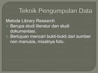 Metode Library Research
 Berupa studi literatur dan studi
dokumentasi.
 Bertujuan mencari bukti-bukti dari sumber
non manusia, misalnya foto.
 