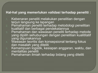 Hal-hal yang memerlukan validasi terhadap peneliti :
1. Kebenaran peneliti melakukan penelitian dengan
terjun langsung ke lapangan
2. Pemahaman peneliti terhadap metodologi penelitian
kualitatif dan berbagai pendekatannya
3. Pemahaman dan wawasan peneliti terhadap metode
yang dipilih sehubungan dengan penelitian kualititatif
yang digunakannya
4. Wawasan teoritis dan konsepsional tentang fokus
dan masalah yang diteliti
5. Kemampuan logistik, kesiapan anggaran, waktu, dan
mentalitas peneliti
6. Pemahaman ilmiah terhadap bidang yang diteliti
 
